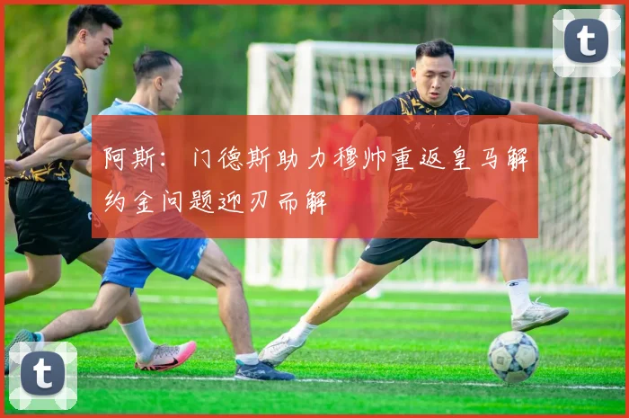 阿斯：门德斯助力穆帅重返皇马解约金问题迎刃而解