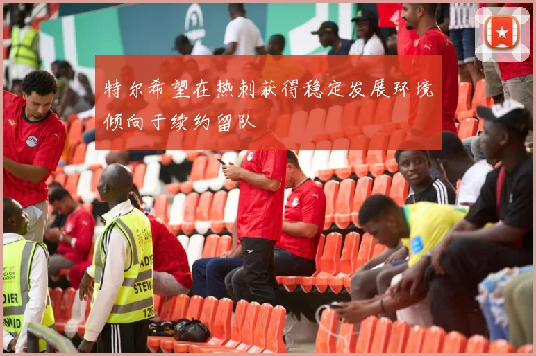 特尔希望在热刺获得稳定发展环境倾向于续约留队