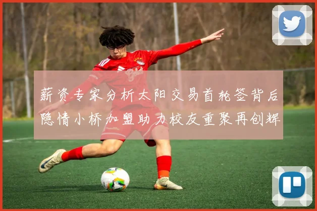薪资专家分析太阳交易首轮签背后隐情小桥加盟助力校友重聚再创辉煌