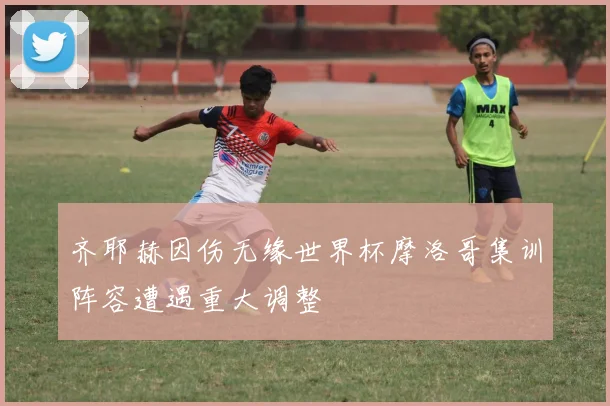 齐耶赫因伤无缘世界杯摩洛哥集训阵容遭遇重大调整