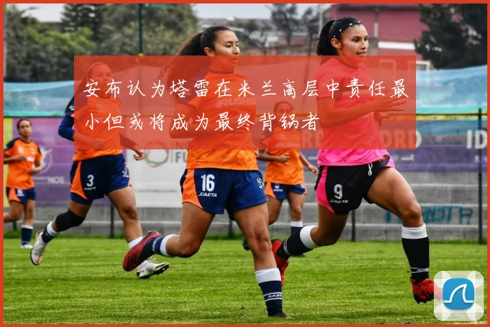 安布认为塔雷在米兰高层中责任最小但或将成为最终背锅者