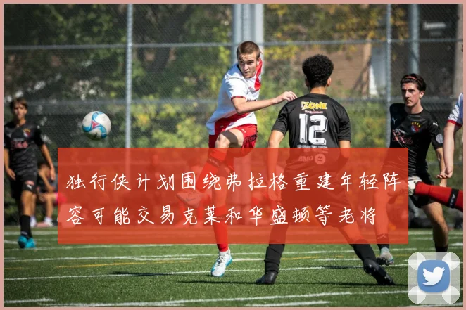 独行侠计划围绕弗拉格重建年轻阵容可能交易克莱和华盛顿等老将