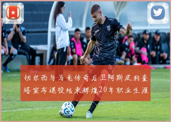 切尔西与马竞传奇后卫阿斯皮利奎塔宣布退役结束辉煌20年职业生涯