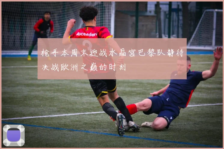 枪手本周末迎战水晶宫巴黎队静待决战欧洲之巅的时刻