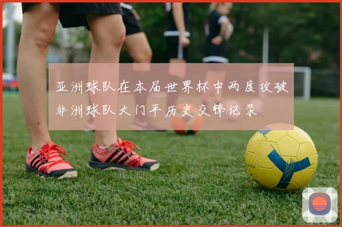 亚洲球队在本届世界杯中两度攻破非洲球队大门平历史交锋记录