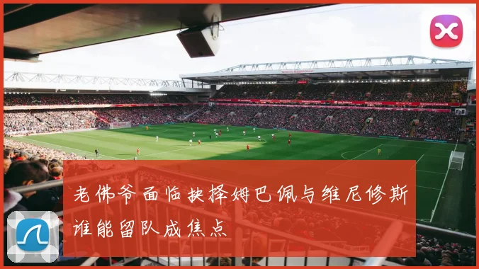 老佛爷面临抉择姆巴佩与维尼修斯谁能留队成焦点