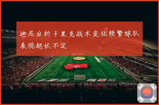 迪尼分析卡里克战术变化频繁球队表现起伏不定