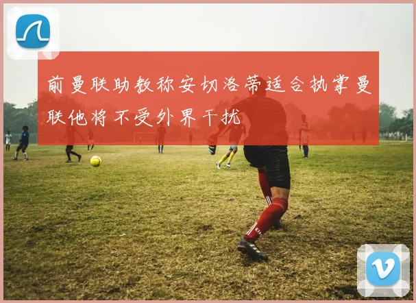 前曼联助教称安切洛蒂适合执掌曼联他将不受外界干扰