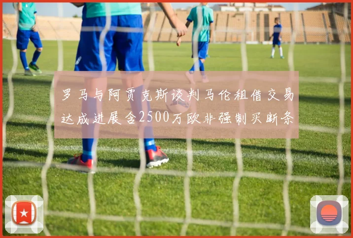 罗马与阿贾克斯谈判马伦租借交易达成进展含2500万欧非强制买断条款