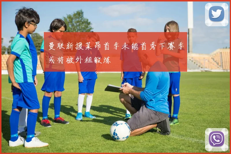 曼联新援莱昂首季未能首秀下赛季或将被外租锻炼
