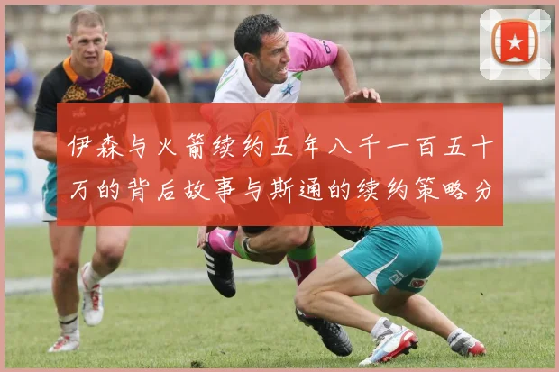 伊森与火箭续约五年八千一百五十万的背后故事与斯通的续约策略分析
