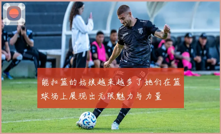 能扣篮的姑娘越来越多了她们在篮球场上展现出无限魅力与力量