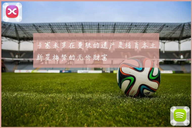 卡塞米罗在曼联的遗产是培育本土新星梅努的无价财富