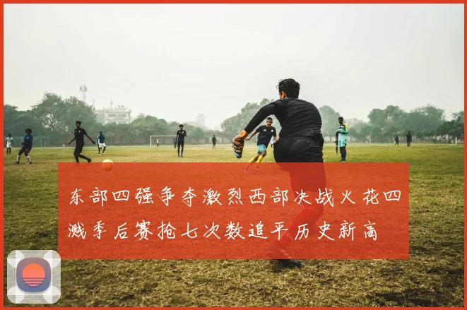 东部四强争夺激烈西部决战火花四溅季后赛抢七次数追平历史新高